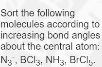 Sort the following
molecules according to
increasing bond angles
about the central atom:
N3, BCI3, NH3, BrCl5.

