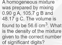 A homogeneous mixture
was prepared by mixing
0.90 g A, 105.7 g B and
48.17 g C. The volume is
found to be 56.6 cm³. What
is the density of the mixture
given to the correct number
of significant digits?
