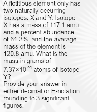 A fictitious element only has
two naturally occurring
isotopes: X and Y. Isotope
X has a mass of 117.1 amu
and a percent abundance
of 61.3%, and the average
mass of the element is
120.8 amu. What is the
mass in grams of
7.37x1024 atoms of isotope
Y?
Provide your answer in
either decimal or E-notation
rounding to 3 significant
figures.
