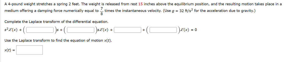 A 4-pound weight stretches a spring 2 feet. The weight is released from rest 15 inches above the equilibrium position, and the resulting motion takes place in a
7
times the instantaneous velocity. (Use g = 32 ft/s² for the acceleration due to gravity.)
8
medium offering a damping force numerically equal to
Complete the Laplace transform of the differential equation.
s² L{x} +
])s£{x} + [
Use the Laplace transform to find the equation of motion x(t).
x(t) =
S +
+
_ ) L{x} =
= 0