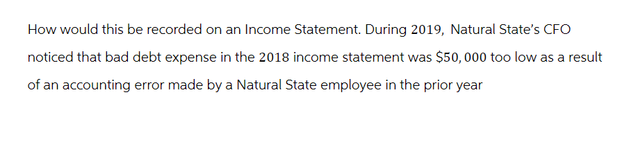 How would this be recorded on an Income Statement. During 2019, Natural State's CFO
noticed that bad debt expense in the 2018 income statement was $50,000 too low as a result
of an accounting error made by a Natural State employee in the prior year