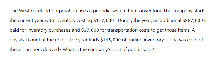 The Westmoreland Corporation uses a periodic system for its inventory. The company starts
the current year with inventory costing $177,000. During the year, an additional $387,000 is
paid for inventory purchases and $17,000 for transportation costs to get those items. A
physical count at the end of the year finds $145,000 of ending inventory. How was each of
these numbers derived? What is the company's cost of goods sold?