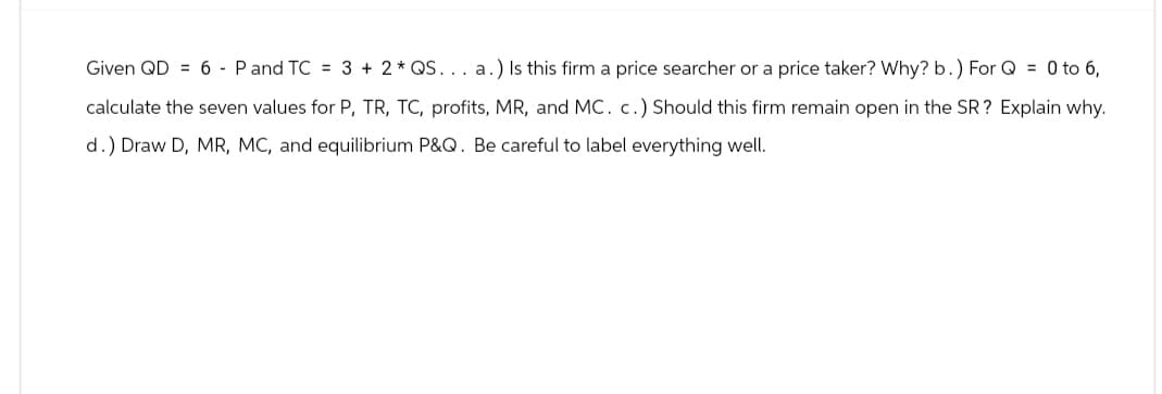 Given QD 6 Pand TC = 3 + 2 * QS... a.) Is this firm a price searcher or a price taker? Why? b.) For Q = 0 to 6,
calculate the seven values for P, TR, TC, profits, MR, and MC. c.) Should this firm remain open in the SR? Explain why.
d.) Draw D, MR, MC, and equilibrium P&Q. Be careful to label everything well.