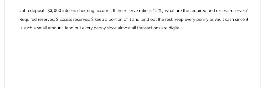 John deposits $3,000 into his checking account. If the reserve ratio is 15%, what are the required and excess reserves?
Required reserves: $ Excess reserves: $ keep a portion of it and lend out the rest. keep every penny as vault cash since it
is such a small amount. lend out every penny since almost all transactions are digital.