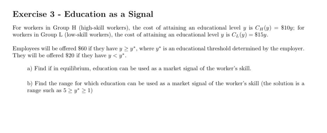 Exercise 3 Education as a Signal
-
=
$10y; for
For workers in Group H (high-skill workers), the cost of attaining an educational level y is CH(y)
workers in Group L (low-skill workers), the cost of attaining an educational level y is CL (y) = $15y.
Employees will be offered $60 if they have y ≥ y*, where y" is an educational threshold determined by the employer.
They will be offered $20 if they have y < y*.
a) Find if in equilibrium, education can be used as a market signal of the worker's skill.
b) Find the range for which education can be used as a market signal of the worker's skill (the solution is a
range such as 5 ≥ y* > 1)