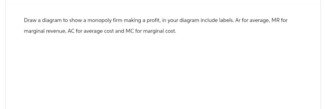 Draw a diagram to show a monopoly firm making a profit, in your diagram include labels. Ar for average, MR for
marginal revenue, AC for average cost and MC for marginal cost.