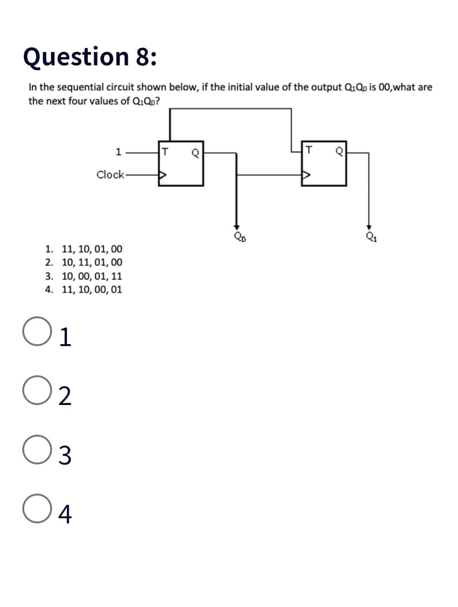 Question 8:
In the sequential circuit shown below, if the initial value of the output Q1Qo is 00,what are
the next four values of Q₁Qo?
2
1
1. 11, 10, 01, 00
2. 10, 11, 01, 00
3. 10, 00, 01, 11
4. 11, 10, 00, 01
1
3
O 4
Clock
T Q
60
Qo