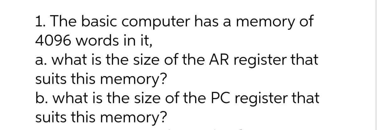 1. The basic computer has a memory of
4096 words in it,
a. what is the size of the AR register that
suits this memory?
b. what is the size of the PC register that
suits this memory?
