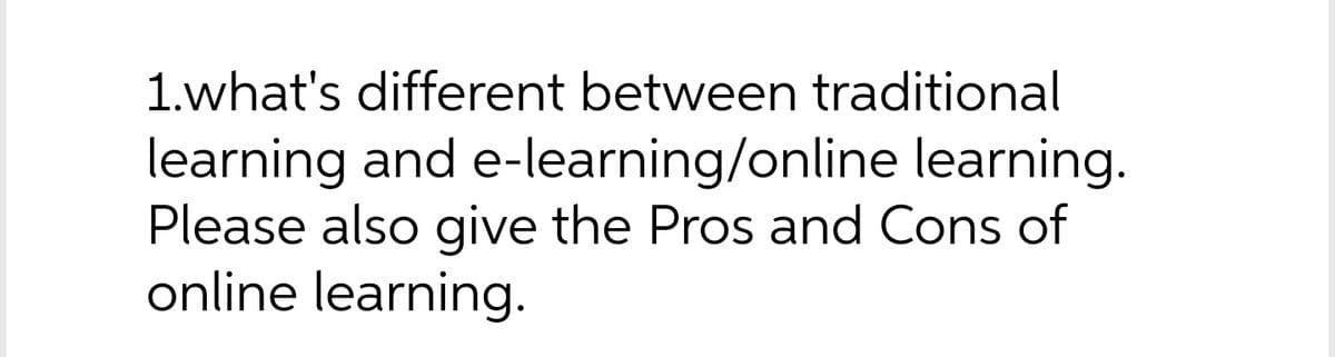 1.what's different between traditional
learning and e-learning/online learning.
Please also give the Pros and Cons of
online learning.
