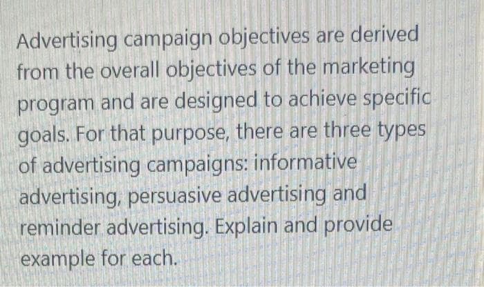 Advertising campaign objectives are derived
from the overall objectives of the marketing
program and are designed to achieve specific
goals. For that purpose, there are three types
of advertising campaigns: informative
advertising, persuasive advertising and
reminder advertising. Explain and provide
example for each.
