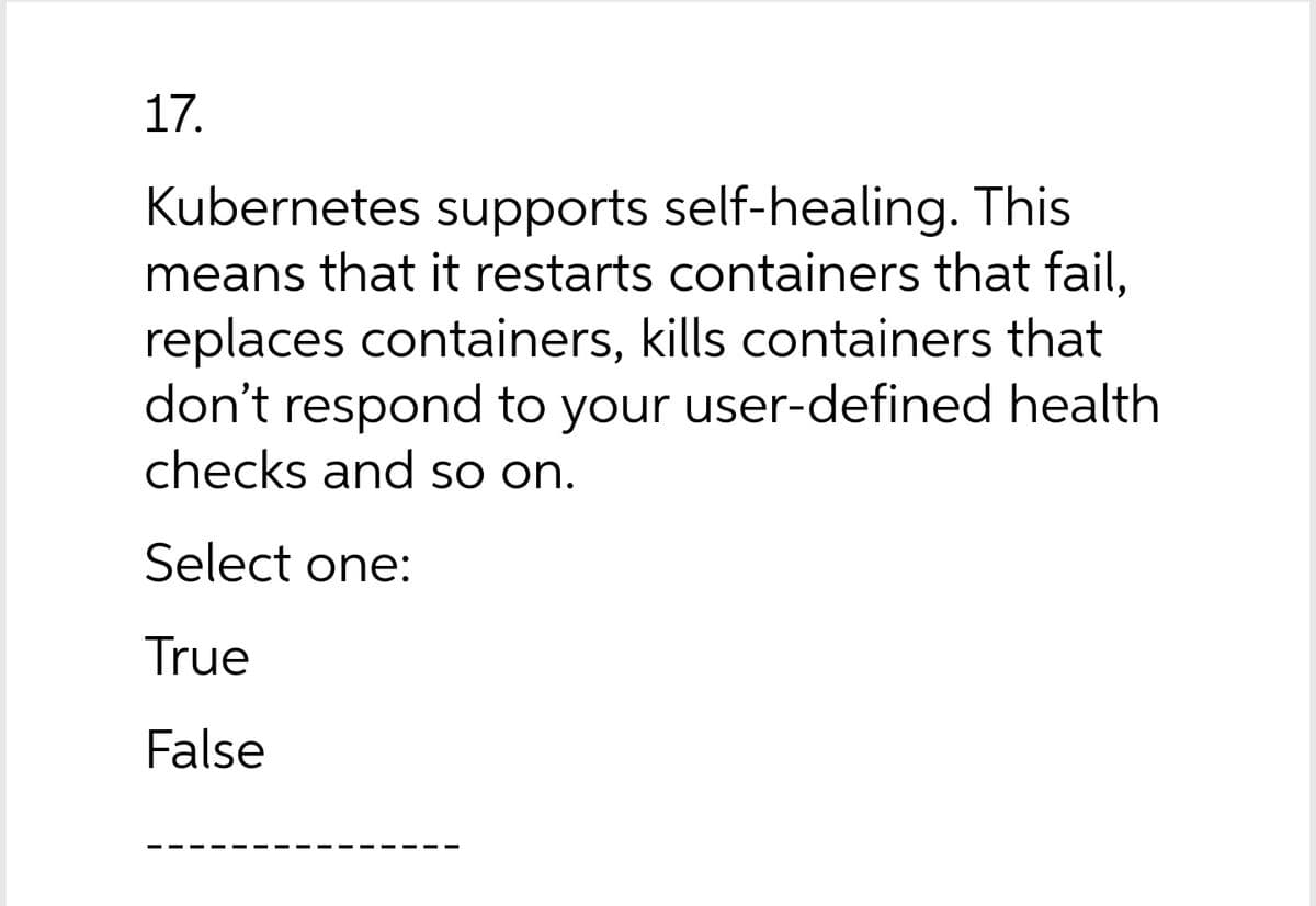 17.
Kubernetes supports self-healing. This
means that it restarts containers that fail,
replaces containers, kills containers that
don't respond to your user-defined health
checks and so on.
Select one:
True
False
