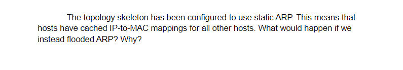 The topology skeleton has been configured to use static ARP. This means that
hosts have cached IP-to-MAC mappings for all other hosts. What would happen if we
instead flooded ARP? Why?
