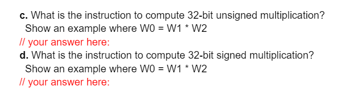 c. What is the instruction to compute 32-bit unsigned multiplication?
Show an example where WO = W1 * W2
// your answer here:
d. What is the instruction to compute 32-bit signed multiplication?
Show an example where WO = W1 * W2
// your answer here:
