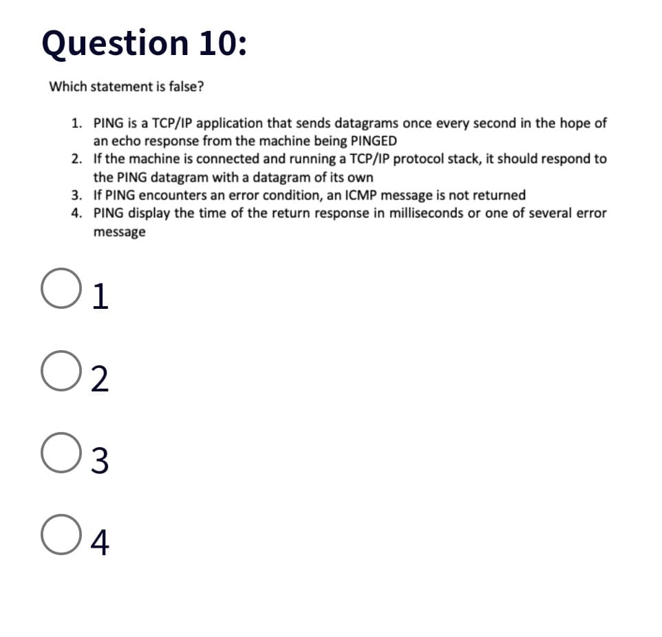Question 10:
Which statement is false?
1. PING is a TCP/IP application that sends datagrams once every second in the hope of
an echo response from the machine being PINGED
2. If the machine is connected and running a TCP/IP protocol stack, it should respond to
the PING datagram with a datagram of its own
3. If PING encounters an error condition, an ICMP message is not returned
4. PING display the time of the return response in milliseconds or one of several error
message
O 1
2
3
O 4