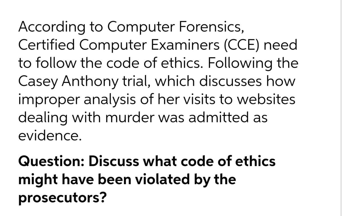 According to Computer Forensics,
Certified Computer Examiners (CCE) need
to follow the code of ethics. Following the
Casey Anthony trial, which discusses how
improper analysis of her visits to websites
dealing with murder was admitted as
evidence.
Question: Discuss what code of ethics
might have been violated by the
prosecutors?
