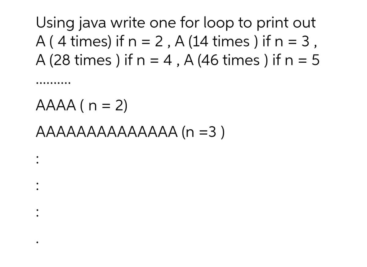 Using java write one for loop to print out
A( 4 times) if n = 2, A (14 times ) if n = 3,
A (28 times ) if n = 4, A (46 times ) if n = 5
..... .··.
AAAA ( n = 2)
AAAAAAAAAAAAAA (n =3)
:
:
:
