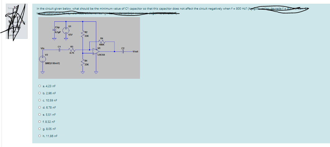 In the circuit given below, what should be the minimum value of C1 capacitor so that this capacitor does not affect the circuit negatively when f = 800 Hz? (Aeegidaecilen devrede f
Ensatorunn ceuele
Cbp
V1
0.1pF
R2
3310
12V
R4
C1
R3
U1
Vout
vz
LM358
PR1
SINE(O 50mV)
33K
O a. 4,23 nF
O b. 2.96 nF
O. 10,59 nF
O d. 6,78 nF
O e. 5,51 nF
O f. 9,32 nF
O g. 8,05 nF
O h. 11,86 nF
