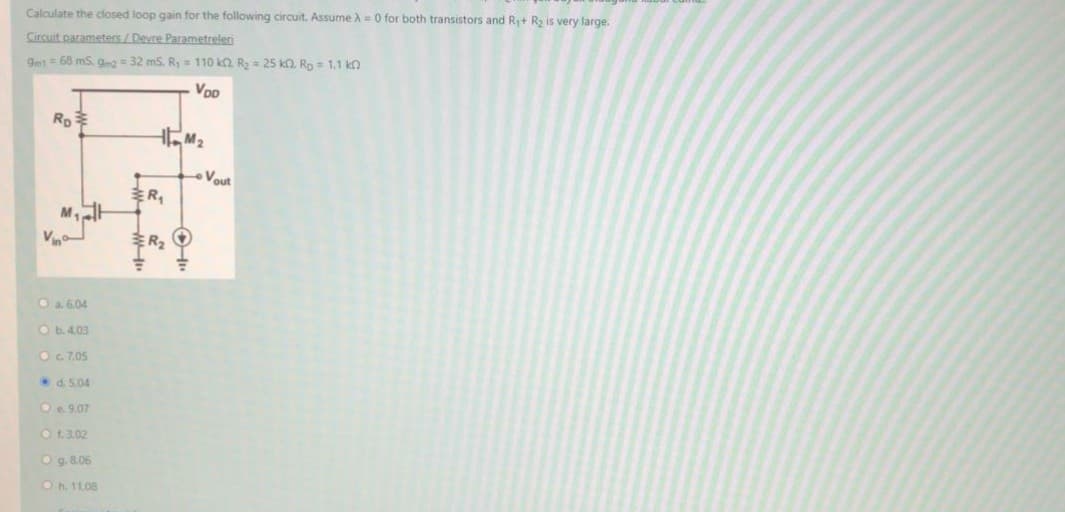 Calculate the closed loop gain for the following circuit. Assume A= 0 for both transistors and Ry+ R2 is very large.
Circuit parameters/Devre Parametreleri
9mt = 68 mS, g = 32 mS. R,= 110 ka. R = 25 ka. Ro= 1,1 kn
Voo
Vout
R
M
Vin
Oa 604
Ob.4.03
OG.7.05
d. 5.04
Oe 9.07
Ot.3.02
Og. 8.06
Oh. 11.08
