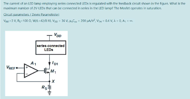 The current of an LED lamp employing series connected LEDS is regulated with the feedback circuit shown in the figure. What is the
maximum number of 2V-LEDS that can be connected in series in the LED lamp? The Mosfet operates in saturation.
Circuit parameters / Devre Parametreleri
VREF=3 V, Rs=100 2, W/L=42/0.18, VDD = 36 v, H,Cox = 200 uAN?, VTH = 0.4 V, À = 0, A, = co.
VDD
series-connected
LEDS
A1
VREF•
Rs
