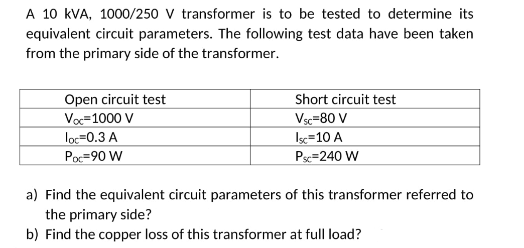 A 10 kVA, 1000/250 V transformer is to be tested to determine its
equivalent circuit parameters. The following test data have been taken
from the primary side of the transformer.
Open circuit test
Voc=1000 V
Short circuit test
Vsc=80 V
loc=0.3 A
Isc=10 A
Poc=90 W
Psc=240 W
a) Find the equivalent circuit parameters of this transformer referred to
the primary side?
b) Find the copper loss of this transformer at full load?
