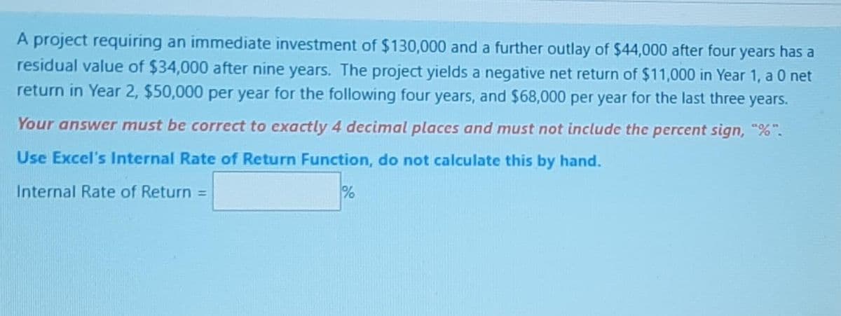 A project requiring an immediate investment of $130,000 and a further outlay of $44,000 after four years has a
residual value of $34,000 after nine years. The project yields a negative net return of $11,000 in Year 1, a 0 net
return in Year 2, $50,000 per year for the following four years, and $68,000 per year for the last three years.
Your answer must be correct to exactly 4 decimal places and must not include the percent sign, "%".
Use Excel's Internal Rate of Return Function, do not calculate this by hand.
Internal Rate of Return =
%
