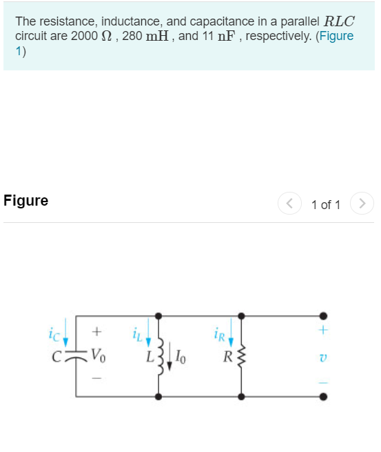 The resistance, inductance, and capacitance in a parallel RLC
circuit are 2000 N , 280 mH , and 11 nF , respectively. (Figure
1)
Figure
1 of 1
iR
Vo
lo
