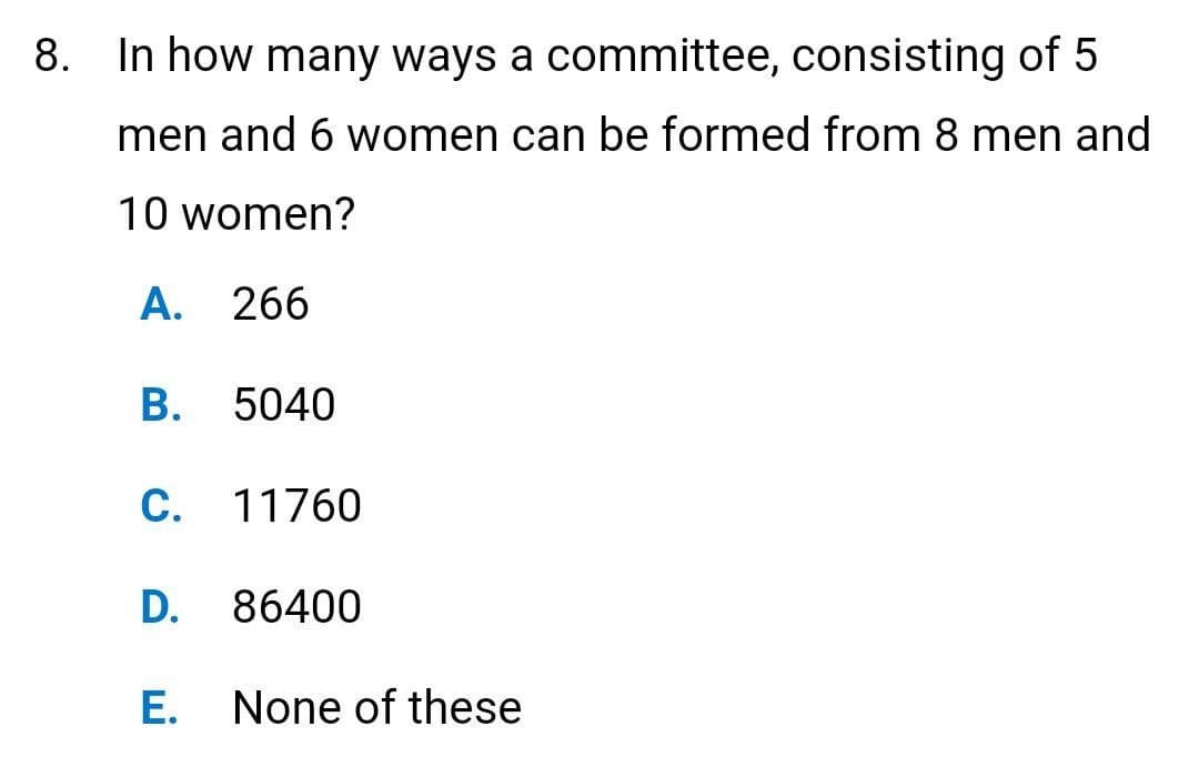 8. In how many ways a committee, consisting of 5
men and 6 women can be formed from 8 men and
10 women?
A. 266
B. 5040
C. 11760
D. 86400
E.
None of these