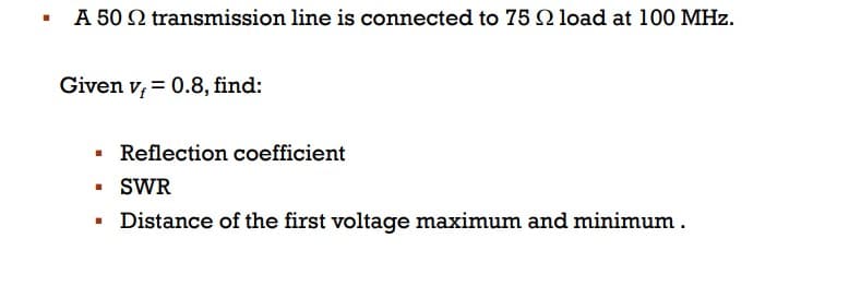 ▪ A 50 Q transmission line is connected to 75 22 load at 100 MHz.
Given v = 0.8, find:
I
■
I
Reflection coefficient
SWR
Distance of the first voltage maximum and minimum .