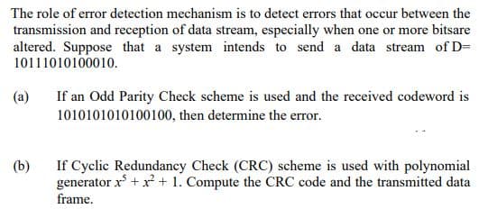 The role of error detection mechanism is to detect errors that occur between the
transmission and reception of data stream, especially when one or more bitsare
altered. Suppose that a system intends to send a data stream of D=
10111010100010.
(a)
(b)
If an Odd Parity Check scheme is used and the received codeword is
1010101010100100, then determine the error.
If Cyclic Redundancy Check (CRC) scheme is used with polynomial
generator x³ + x² + 1. Compute the CRC code and the transmitted data
frame.