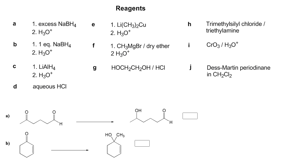 Reagents
1. excess NABH4
Trimethylsilyl chloride /
triethylamine
a
h
1. Li(CH3)2Cu
2. H30*
e
2. Hзо*
b
1. 1 еq. NaBH4
2. Hзо*
CrO3 / H30*
f
1. CH3MGB / dry ether
2 H30*
i
1. LIAIH4
Dess-Martin periodinane
in CH2CI2
g
HOCH2CH2OH / HCI
2. Hзо*
d
aqueous HCI
Он
a)
H.
H.
но снз
b)
