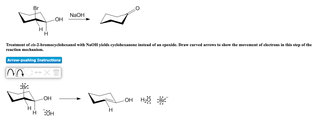 Br
NaOH
ОН
H
H
Treatment of cis-2-bromocyclohexanol with NaOH yields cyclohexanone instead of an epoxide. Draw curved arrows to show the movement of electrons in this step of the
reaction mechanism.
Arrow-pushing Instructions
:Br:
-OH
OH Hzö :Br.
H
LI
