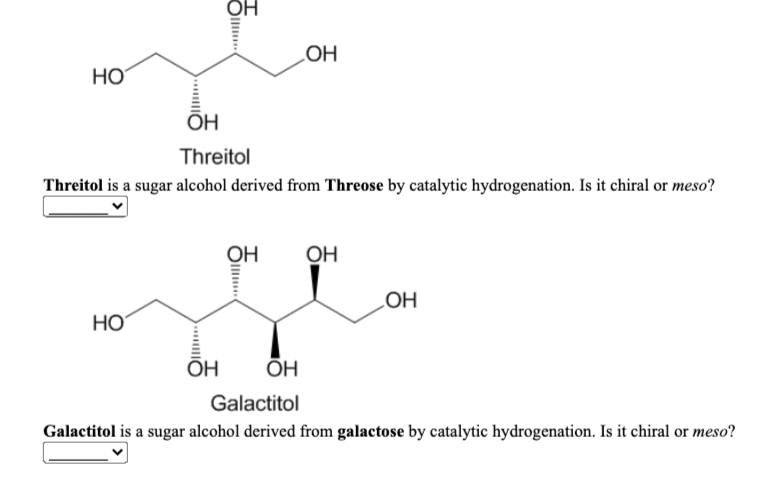 LOH
HO
OH
Threitol
Threitol is a sugar alcohol derived from Threose by catalytic hydrogenation. Is it chiral or meso?
OH
OH
HO
HO
ОН
ОН
Galactitol
Galactitol is a sugar alcohol derived from galactose by catalytic hydrogenation. Is it chiral or meso?
Oll
