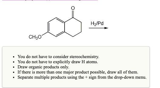 H2/Pd
CH30
You do not have to consider stereochemistry.
• You do not have to explicitly draw H atoms.
• Draw organic products only.
• If there is more than one major product possible, draw all of them.
Separate multiple products using the + sign from the drop-down menu.
