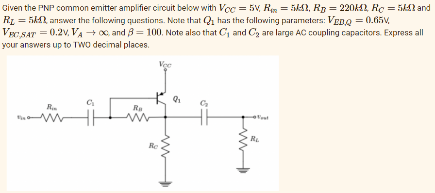 Given the PNP common emitter amplifier circuit below with VCC = 5V, Rin = 5kN, RB = 220kN, Rc = 5KSN and
RL = 5kN, answer the following questions. Note that Q1 has the following parameters: VEB,Q = 0.65V,
VEC,SAT = 0.2V, VA → 0, and B = 100. Note also that C1 and C2 are large AC coupling capacitors. Express all
your answers up to TWO decimal places.
Vcc
C2
C1
RB
Rin
Vout
Vin o
RL
Rc
