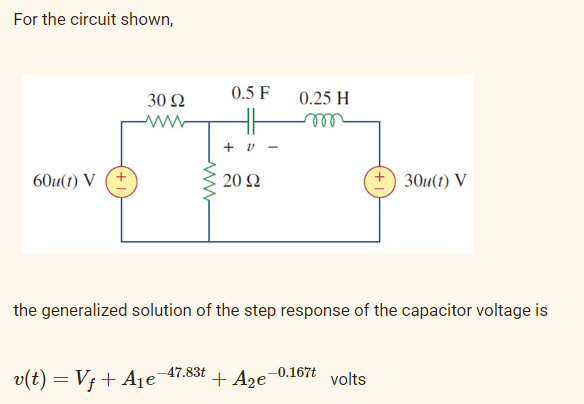 For the circuit shown,
30 Ω
0.5 F
0.25 H
el
+ v
60u(1) V (+
20 Ω
+) 30u(t) V
the generalized solution of the step response of the capacitor voltage is
-47.83t
-0.167t
v(t) = V; + A1e
+ A2e
volts
