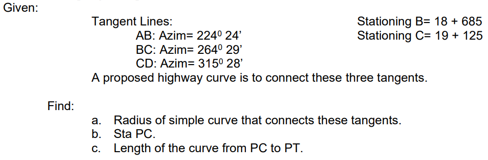 Given:
Stationing B= 18 + 685
Stationing C= 19 + 125
Tangent Lines:
AB: Azim= 224° 24'
BC: Azim= 264° 29'
CD: Azim= 3150 28'
A proposed highway curve is to connect these three tangents.
Find:
Radius of simple curve that connects these tangents.
b. Sta PC.
c. Length of the curve from PC to PT.
a.
