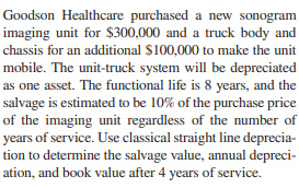 Goodson Healthcare purchased a new sonogram
imaging unit for $300,000 and a truck body and
chassis for an additional $100,000 to make the unit
mobile. The unit-truck system will be depreciated
as one asset. The functional life is 8 years, and the
salvage is estimated to be 10% of the purchase price
of the imaging unit regardless of the number of
years of service. Use classical straight line deprecia-
tion to determine the salvage value, annual depreci-
ation, and book value after 4 years of service.
