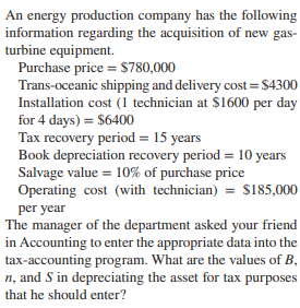 An energy production company has the following
information regarding the acquisition of new gas-
turbine equipment.
Purchase price = S780,000
Trans-oceanic shipping and delivery cost =$4300
Installation cost (1 technician at $1600 per day
for 4 days) = $6400
Tax recovery period = 15 years
Book depreciation recovery period = 10 years
Salvage value = 10% of purchase price
Operating cost (with technician) = $185,000
per year
The manager of the department asked your friend
in Accounting to enter the appropriate data into the
tax-accounting program. What are the values of B,
n, and S in depreciating the asset for tax purposes
that he should enter?
