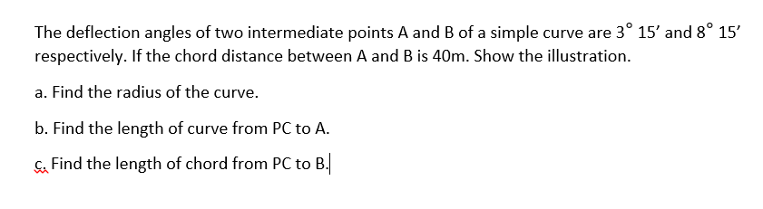 The deflection angles of two intermediate points A and B of a simple curve are 3° 15' and 8° 15'
respectively. If the chord distance between A and B is 40m. Show the illustration.
a. Find the radius of the curve.
b. Find the length of curve from PC to A.
Find the length of chord from PC to B.
