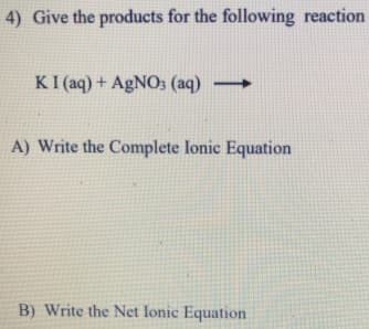 4) Give the products for the following reaction
KI (aq) + AgNO3 (aq)
A) Write the Complete lonic Equation
B) Write the Net lonic Equation
