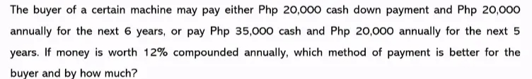The buyer of a certain machine may pay either Php 20,000 cash down payment and Php 20,000
annually for the next 6 years, or pay Php 35,000 cash and Php 20,000 annually for the next 5
years. If money is worth 12% compounded annually, which method of payment is better for the
buyer and by how much?
