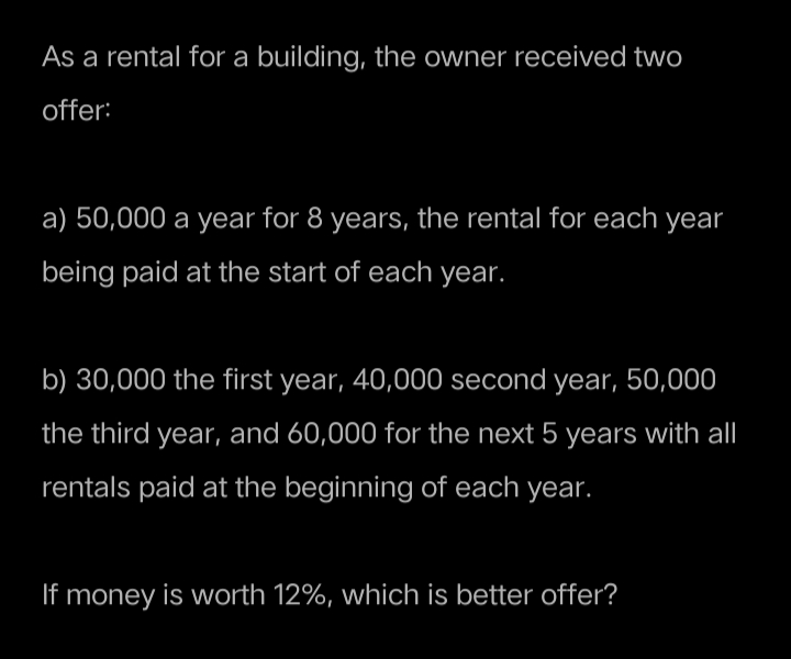 As a rental for a building, the owner received two
offer:
a) 50,000 a year for 8 years, the rental for each year
being paid at the start of each year.
b) 30,000 the first year, 40,000 second year, 50,000
the third year, and 60,000 for the next 5 years with all
rentals paid at the beginning of each year.
If money is worth 12%, which is better offer?
