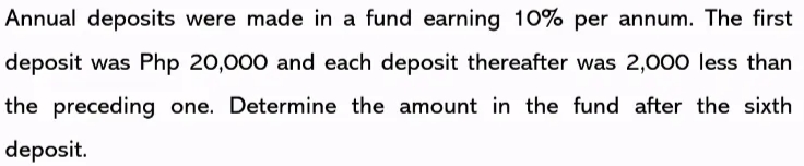 Annual deposits were made in a fund earning 10% per annum. The first
deposit was Php 20,000 and each deposit thereafter was 2,000 less than
the preceding one. Determine the amount in the fund after the sixth
deposit.

