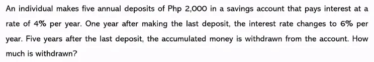 An individual makes five annual deposits of Php 2,000 in a savings account that pays interest at a
rate of 4% per year. One year after making the last deposit, the interest rate changes to 6% per
year. Five years after the last deposit, the accumulated money is withdrawn from the account. How
much is withdrawn?

