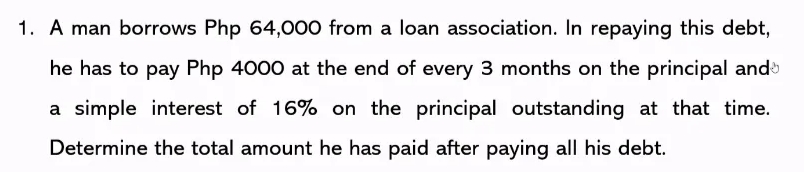 1. A man borrows Php 64,000 from a loan association. In repaying this debt,
he has to pay Php 4000 at the end of every 3 months on the principal and
a simple interest of 16% on the principal outstanding at that time.
Determine the total amount he has paid after paying all his debt.
