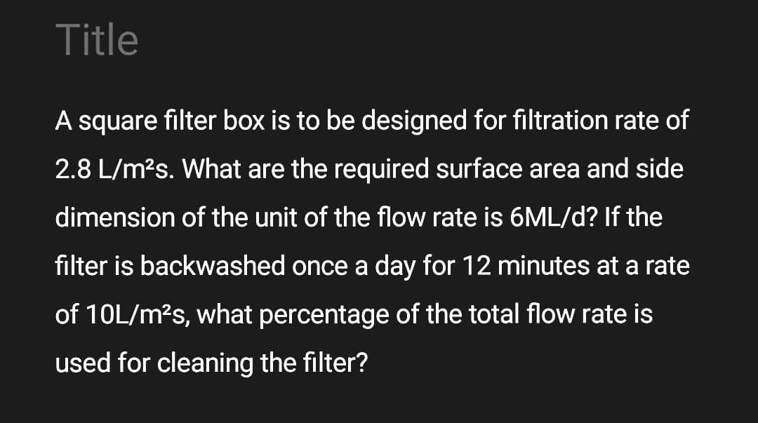 Title
A square filter box is to be designed for filtration rate of
2.8 L/m?s. What are the required surface area and side
dimension of the unit of the flow rate is 6ML/d? If the
filter is backwashed once a day for 12 minutes at a rate
of 10L/m?s, what percentage of the total flow rate is
used for cleaning the filter?

