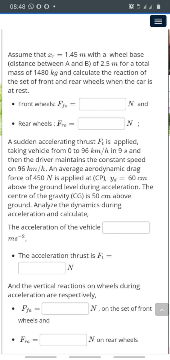08:48 0 0•
O # l alli
Assume that xr = 1.45 m with a wheel base
(distance between A and B) of 2.5 m for a total
mass of 1480 kg and calculate the reaction of
the set of front and rear wheels when the car is
at rest.
• Front wheels: F =
N and
fo
• Rear wheels : Fro =
N ;
A sudden accelerating thrust F; is applied,
taking vehicle from 0 to 96 km/h in 9 s and
then the driver maintains the constant speed
on 96 km/h. An average aerodynamic drag
force of 450 N is applied at (CP), Yd = 60 cm
above the ground level during acceleration. The
centre of the gravity (CG) is 50 cm above
ground. Analyze the dynamics during
acceleration and calculate,
The acceleration of the vehicle
ms-2,
• The acceleration thrust is F;
And the vertical reactions on wheels during
acceleration are respectively,
Fja
N, on the set of front
fa =
wheels and
• Fra
N on rear wheels

