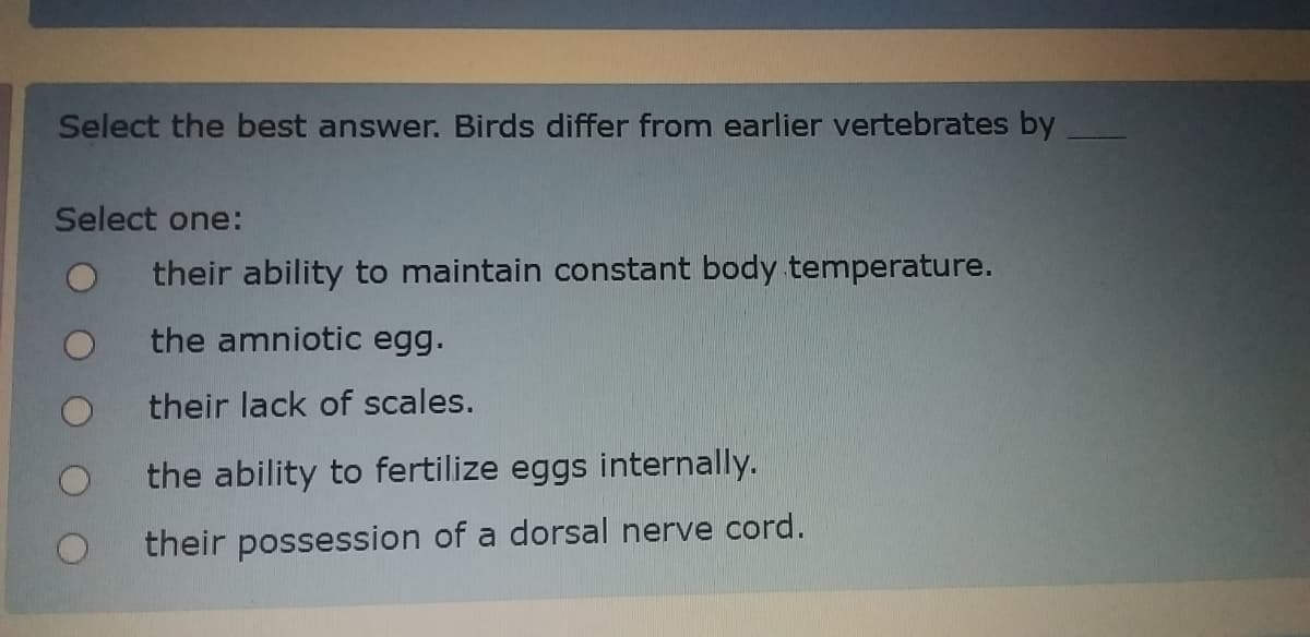 Select the best answer. Birds differ from earlier vertebrates by
Select one:
their ability to maintain constant body temperature.
the amniotic egg.
their lack of scales.
the ability to fertilize eggs internally.
their possession of a dorsal nerve cord.

