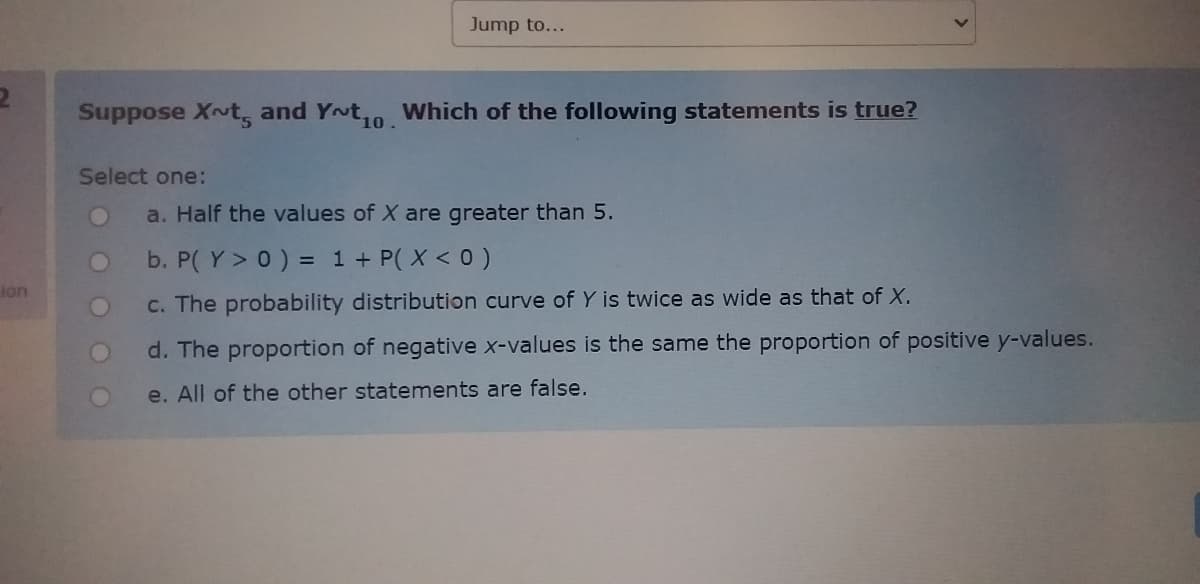 Jump to...
Suppose X~t, and Yot,o Which of the following statements is true?
10.
Select one:
a. Half the values of X are greater than 5.
b. P( Y> 0) = 1 + P( X < 0)
%3D
ion
C. The probability distribution curve of Y is twice as wide as that of X.
d. The proportion of negative x-values is the same the proportion of positive y-values.
e. All of the other statements are false.

