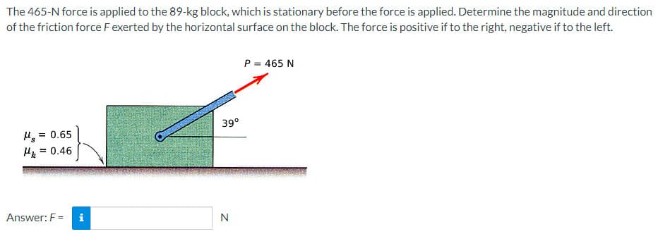 The 465-N force is applied to the 89-kg block, which is stationary before the force is applied. Determine the magnitude and direction
of the friction force F exerted by the horizontal surface on the block. The force is positive if to the right, negative if to the left.
= 0.65
Hk = 0.46
Answer: F= i
P = 465 N
F
39°
N